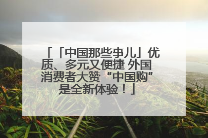 「中国那些事儿」优质、多元又便捷 外国消费者大赞“中国购”是全新体验！