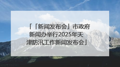 「新闻发布会」市政府新闻办举行2025年天津防汛工作新闻发布会