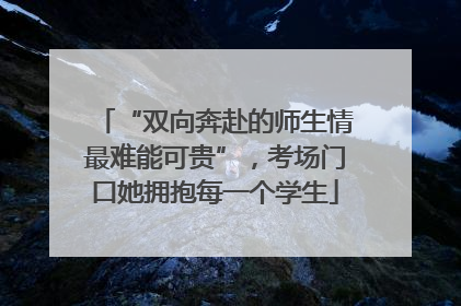 “双向奔赴的师生情最难能可贵”，考场门口她拥抱每一个学生