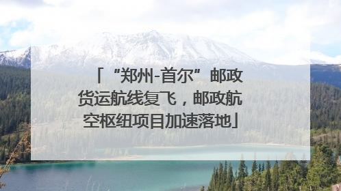 “郑州-首尔”邮政货运航线复飞，邮政航空枢纽项目加速落地