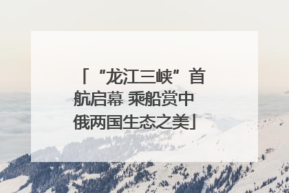 “龙江三峡”首航启幕 乘船赏中俄两国生态之美