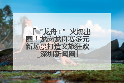 “龙舟+”火爆出圈！龙岗龙舟赛多元新场景打造文旅狂欢_深圳新闻网