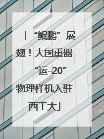 “鲲鹏”展翅！大国重器“运-20”物理样机入驻西工大