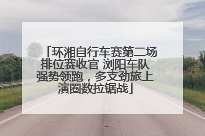 环湘自行车赛第二场排位赛收官 浏阳车队强势领跑，多支劲旅上演圈数拉锯战