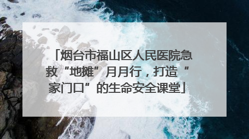 烟台市福山区人民医院急救“地摊”月月行，打造“家门口”的生命安全课堂