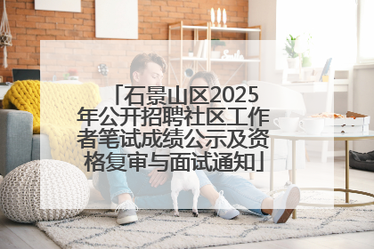 石景山区2025年公开招聘社区工作者笔试成绩公示及资格复审与面试通知