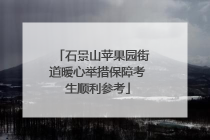 石景山苹果园街道暖心举措保障考生顺利参考