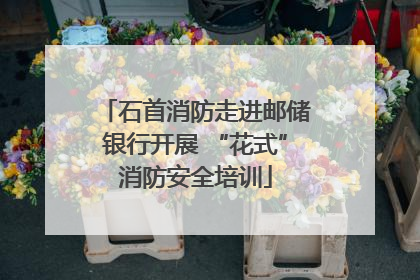 石首消防走进邮储银行开展 “花式”消防安全培训