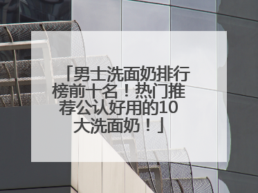 男士洗面奶排行榜前十名！热门推荐公认好用的10大洗面奶！