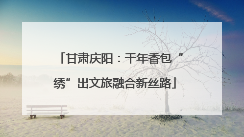 甘肃庆阳：千年香包“绣”出文旅融合新丝路