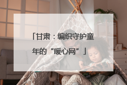 甘肃：编织守护童年的“暖心网”