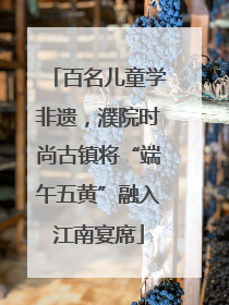 百名儿童学非遗，濮院时尚古镇将“端午五黄”融入江南宴席