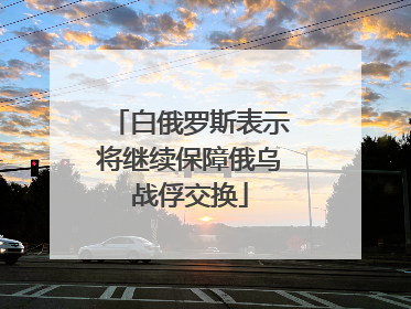 白俄罗斯表示将继续保障俄乌战俘交换