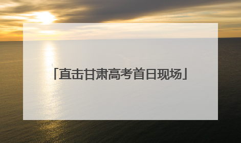 直击甘肃高考首日现场