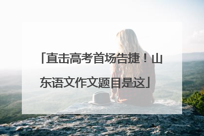 直击高考首场告捷！山东语文作文题目是这