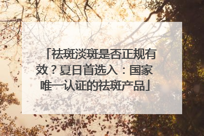 祛斑淡斑是否正规有效？夏日首选入：国家唯一认证的祛斑产品