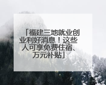 福建三地就业创业利好消息！这些人可享免费住宿、万元补贴