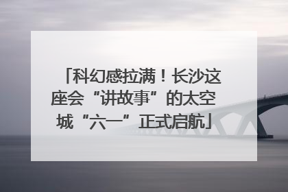 科幻感拉满！长沙这座会“讲故事”的太空城“六一”正式启航