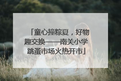 童心撞粽夏，好物趣交换——南关小学跳蚤市场火热开市