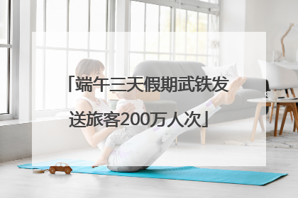 端午三天假期武铁发送旅客200万人次