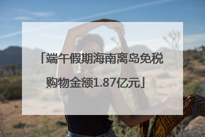 端午假期海南离岛免税购物金额1.87亿元