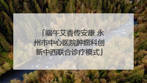 端午艾香传安康 永州市中心医院肿瘤科创新中西联合诊疗模式