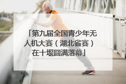 第九届全国青少年无人机大赛（湖北省赛）在十堰圆满落幕