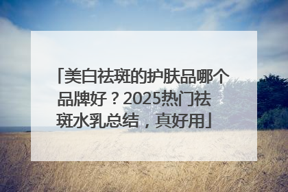 美白祛斑的护肤品哪个品牌好？2025热门祛斑水乳总结，真好用