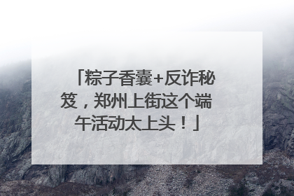 粽子香囊+反诈秘笈，郑州上街这个端午活动太上头！