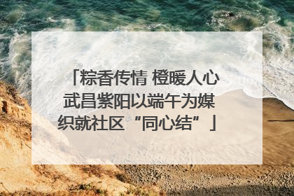 粽香传情 橙暖人心 武昌紫阳以端午为媒织就社区“同心结”