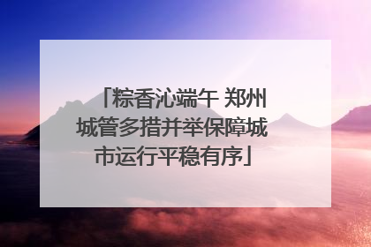 粽香沁端午 郑州城管多措并举保障城市运行平稳有序