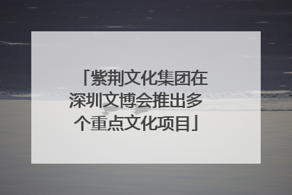 紫荆文化集团在深圳文博会推出多个重点文化项目
