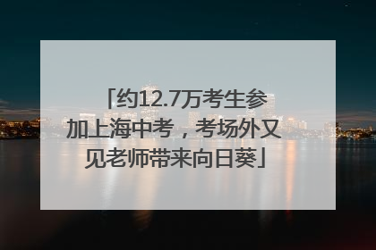 约12.7万考生参加上海中考，考场外又见老师带来向日葵