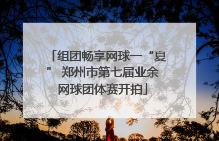 组团畅享网球一“夏” 郑州市第七届业余网球团体赛开拍