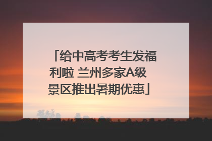给中高考考生发福利啦 兰州多家A级景区推出暑期优惠