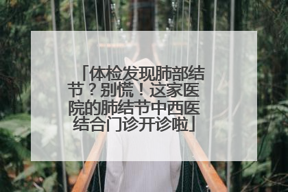体检发现肺部结节？别慌！这家医院的肺结节中西医结合门诊开诊啦