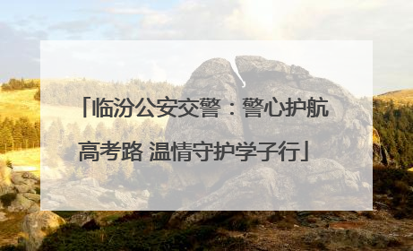 临汾公安交警：警心护航高考路 温情守护学子行