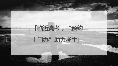 临近高考，“预约上门办”助力考生