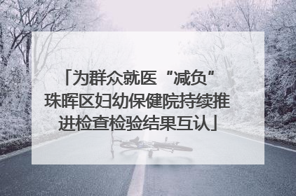 为群众就医“减负” 珠晖区妇幼保健院持续推进检查检验结果互认