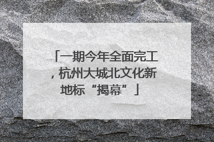 一期今年全面完工，杭州大城北文化新地标“揭幕”