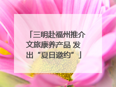三明赴福州推介文旅康养产品 发出“夏日邀约”