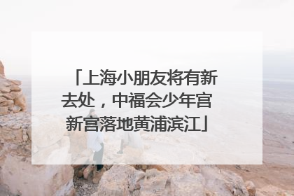 上海小朋友将有新去处，中福会少年宫新宫落地黄浦滨江
