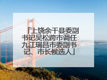 上饶余干县委副书记吴松跨市调任九江瑞昌市委副书记、市长候选人