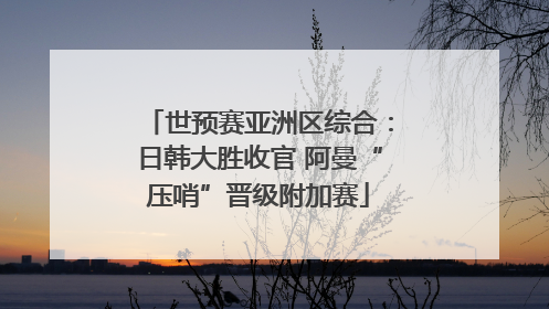 世预赛亚洲区综合：日韩大胜收官 阿曼“压哨”晋级附加赛