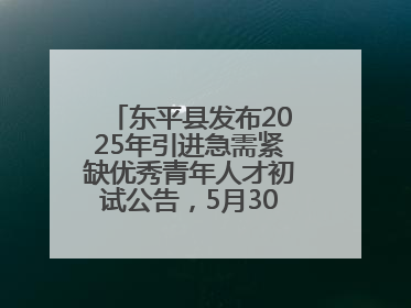 东平县发布2025年引进急需紧缺优秀青年人才初试公告，5月30日开展面谈