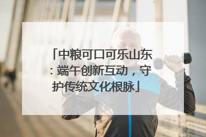 中粮可口可乐山东：端午创新互动，守护传统文化根脉