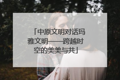 中原文明对话玛雅文明——跨越时空的美美与共
