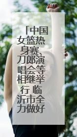 中国女篮热身赛、刀郎演唱会等相继举行 临沂市全力做好住宿餐饮保障工作