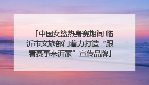 中国女篮热身赛期间 临沂市文旅部门着力打造“跟着赛事来沂蒙”宣传品牌