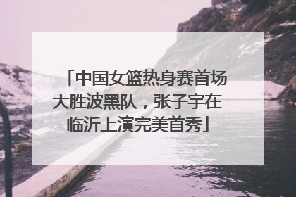 中国女篮热身赛首场大胜波黑队，张子宇在临沂上演完美首秀